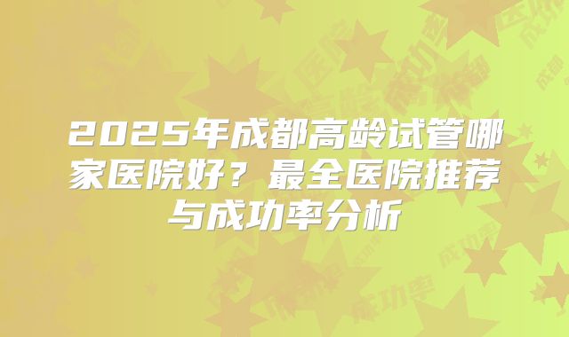 2025年成都高龄试管哪家医院好?最全医院推荐与成功率分析