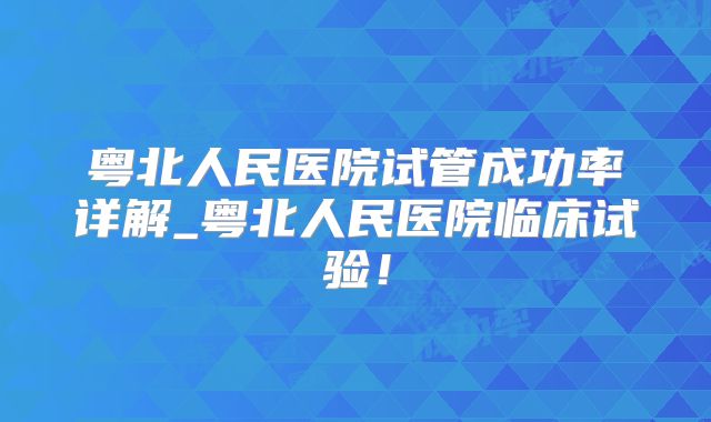 粤北人民医院试管成功率详解_粤北人民医院临床试验！