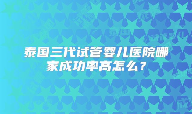 泰国三代试管婴儿医院哪家成功率高怎么？