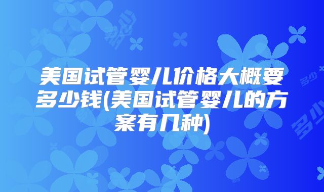 美国试管婴儿价格大概要多少钱(美国试管婴儿的方案有几种)