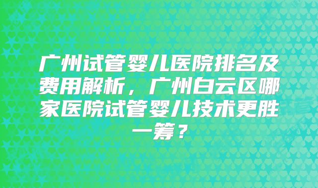 广州试管婴儿医院排名及费用解析，广州白云区哪家医院试管婴儿技术更胜一筹？