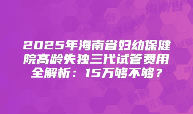 2025年海南省妇幼保健院高龄失独三代试管费用全解析：15万够不够？