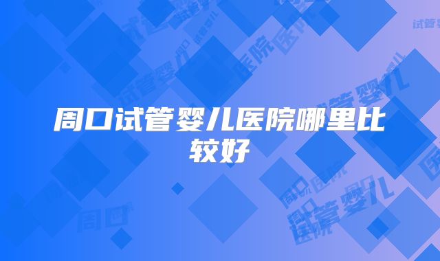 周口试管婴儿医院哪里比较好