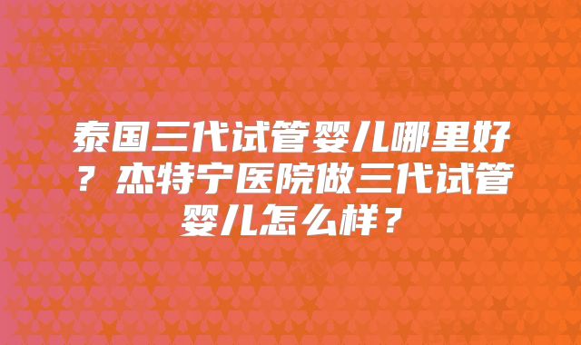 泰国三代试管婴儿哪里好？杰特宁医院做三代试管婴儿怎么样？