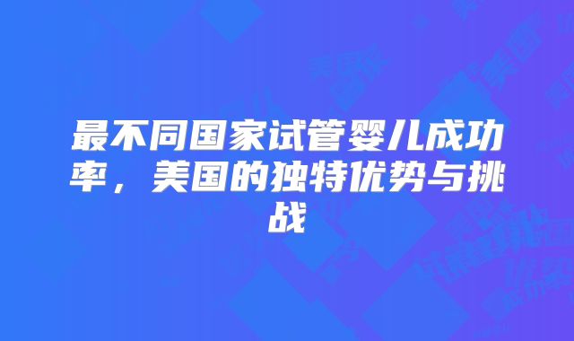 最不同国家试管婴儿成功率,美国的独特优势与挑战