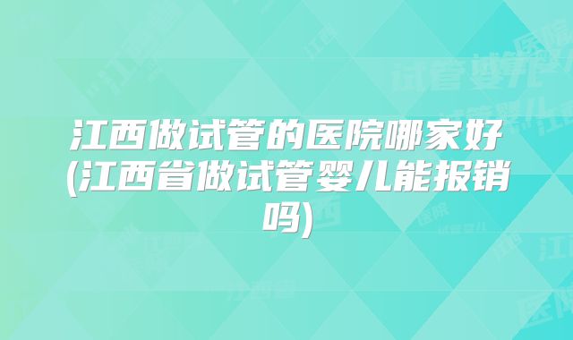 江西做试管的医院哪家好(江西省做试管婴儿能报销吗)