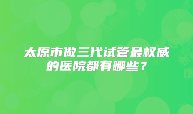 太原市做三代试管最权威的医院都有哪些？