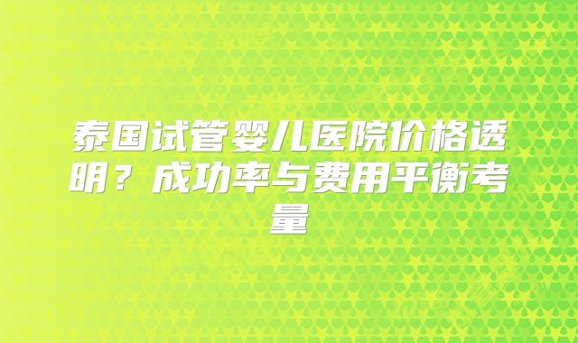 泰国试管婴儿医院价格透明?成功率与费用平衡考量