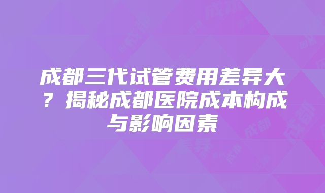 成都三代试管费用差异大？揭秘成都医院成本构成与影响因素