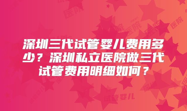 深圳三代试管婴儿费用多少？深圳私立医院做三代试管费用明细如何？