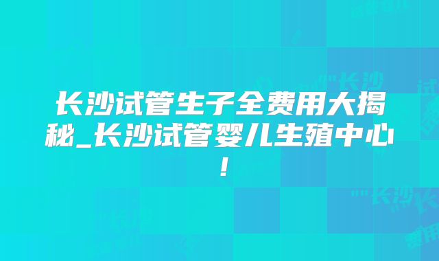 长沙试管生子全费用大揭秘_长沙试管婴儿生殖中心！