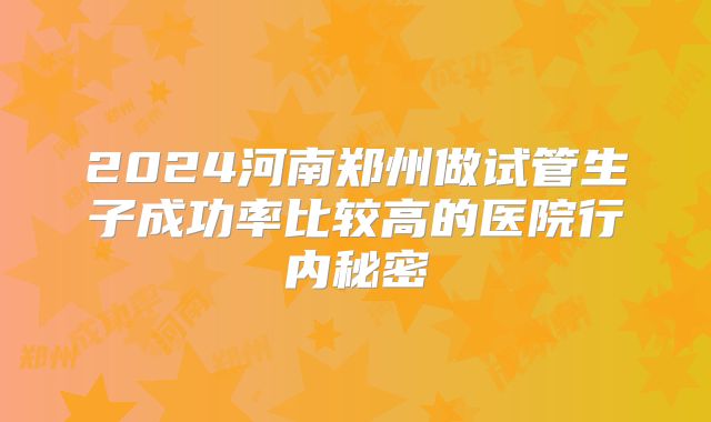 2024河南郑州做试管生子成功率比较高的医院行内秘密