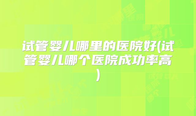 试管婴儿哪里的医院好(试管婴儿哪个医院成功率高)