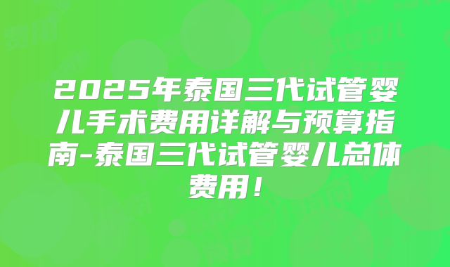 2025年泰国三代试管婴儿手术费用详解与预算指南-泰国三代试管婴儿总体费用！