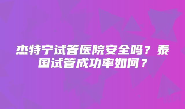 杰特宁试管医院安全吗？泰国试管成功率如何？