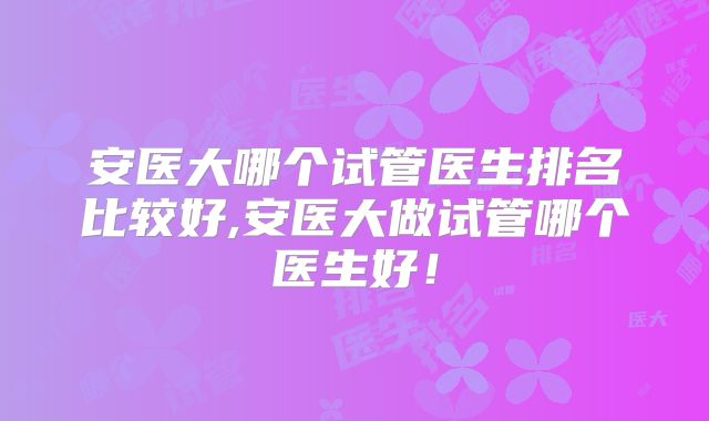 安医大哪个试管医生排名比较好,安医大做试管哪个医生好！