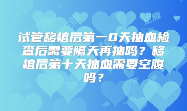 试管移植后第一0天抽血检查后需要隔天再抽吗？移植后第十天抽血需要空腹吗？