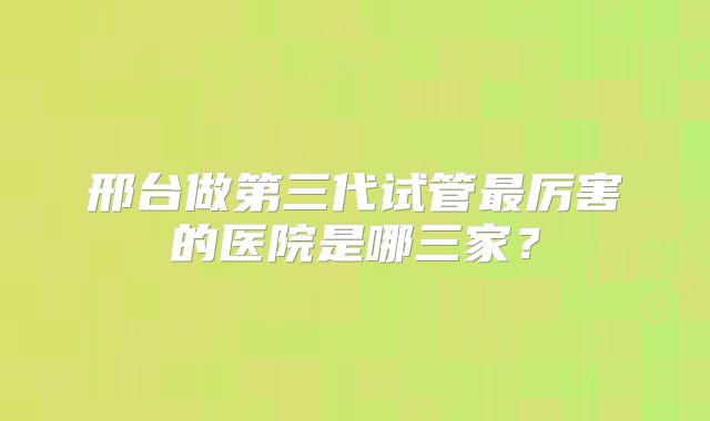 邢台做第三代试管最厉害的医院是哪三家?