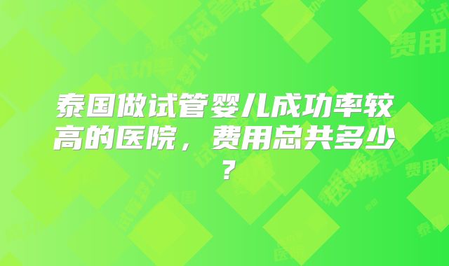 泰国做试管婴儿成功率较高的医院,费用总共多少?