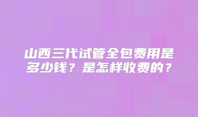 山西三代试管全包费用是多少钱？是怎样收费的？