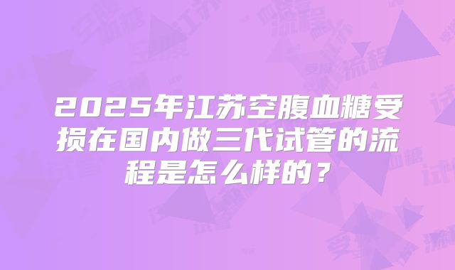 2025年江苏空腹血糖受损在国内做三代试管的流程是怎么样的？