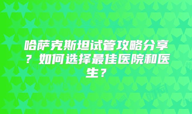 哈萨克斯坦试管攻略分享？如何选择最佳医院和医生？