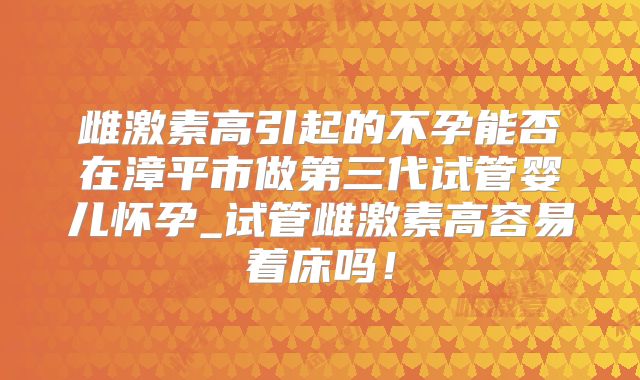 雌激素高引起的不孕能否在漳平市做第三代试管婴儿怀孕_试管雌激素高容易着床吗！