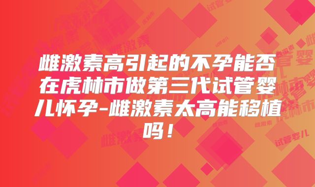 雌激素高引起的不孕能否在虎林市做第三代试管婴儿怀孕-雌激素太高能移植吗！