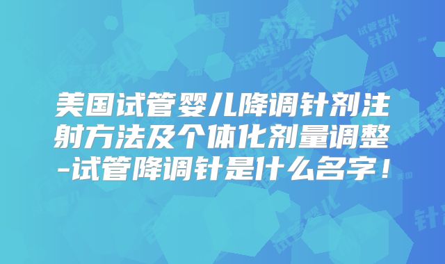美国试管婴儿降调针剂注射方法及个体化剂量调整-试管降调针是什么名字！