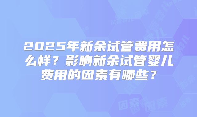 2025年新余试管费用怎么样？影响新余试管婴儿费用的因素有哪些？