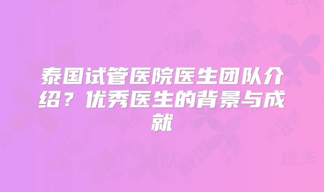 泰国试管医院医生团队介绍？优秀医生的背景与成就