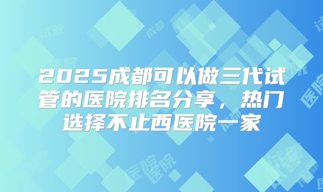 2025成都可以做三代试管的医院排名分享，热门选择不止西医院一家