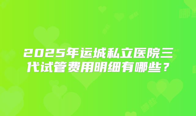 2025年运城私立医院三代试管费用明细有哪些？