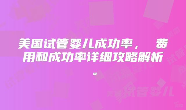 美国试管婴儿成功率， 费用和成功率详细攻略解析。