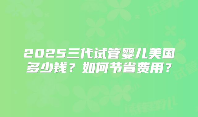 2025三代试管婴儿美国多少钱？如何节省费用？