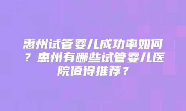 惠州试管婴儿成功率如何？惠州有哪些试管婴儿医院值得推荐？