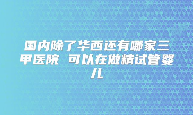 国内除了华西还有哪家三甲医院 可以在做精试管婴儿