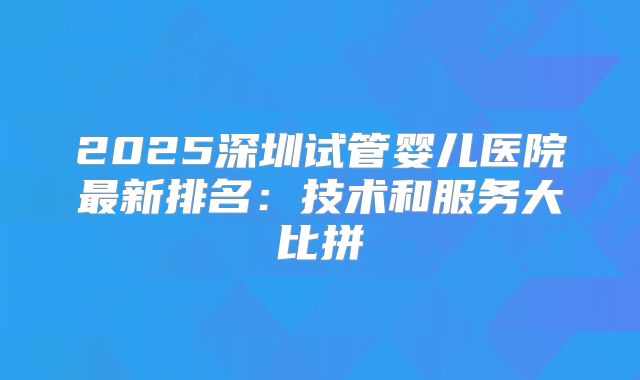 2025深圳试管婴儿医院最新排名：技术和服务大比拼