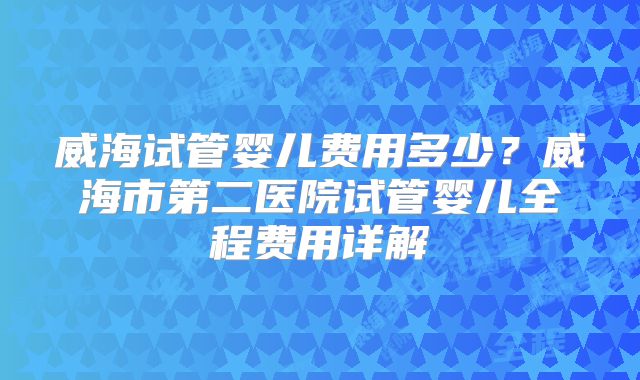 威海试管婴儿费用多少？威海市第二医院试管婴儿全程费用详解