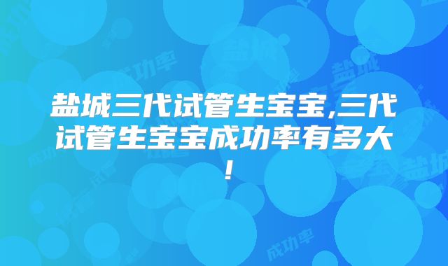 盐城三代试管生宝宝,三代试管生宝宝成功率有多大!