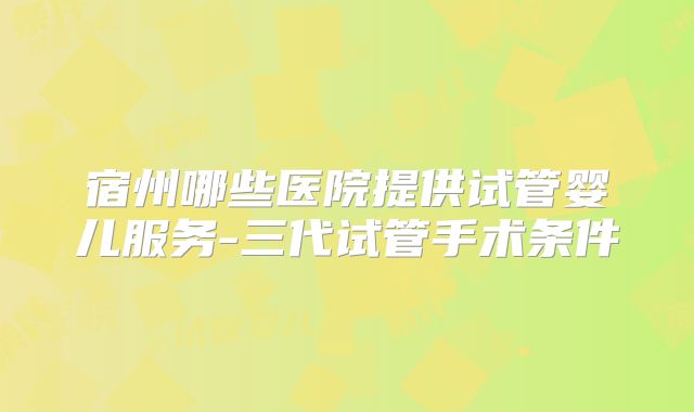 宿州哪些医院提供试管婴儿服务-三代试管手术条件