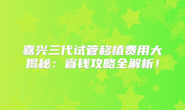 嘉兴三代试管移植费用大揭秘：省钱攻略全解析！