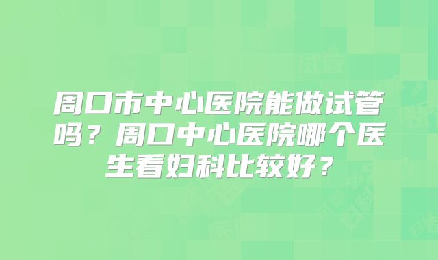 周口市中心医院能做试管吗？周口中心医院哪个医生看妇科比较好？