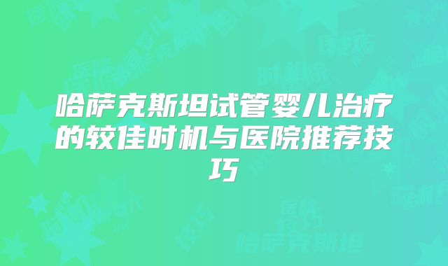 哈萨克斯坦试管婴儿治疗的较佳时机与医院推荐技巧