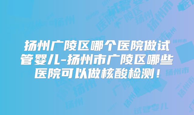 扬州广陵区哪个医院做试管婴儿-扬州市广陵区哪些医院可以做核酸检测！