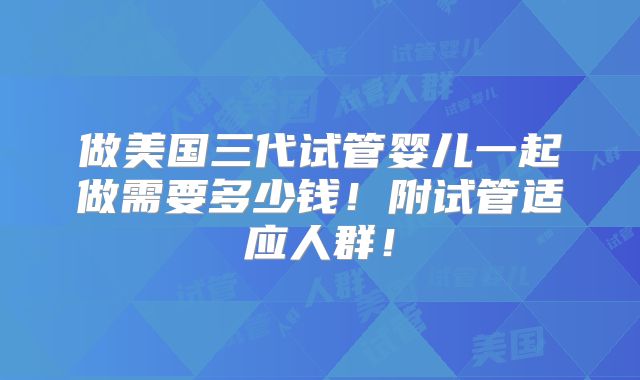 做美国三代试管婴儿一起做需要多少钱!附试管适应人群!