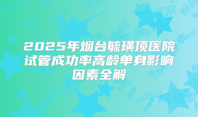 2025年烟台毓璜顶医院试管成功率高龄单身影响因素全解