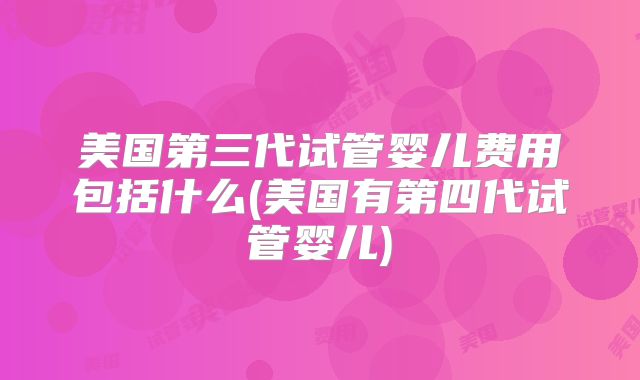 美国第三代试管婴儿费用包括什么(美国有第四代试管婴儿)