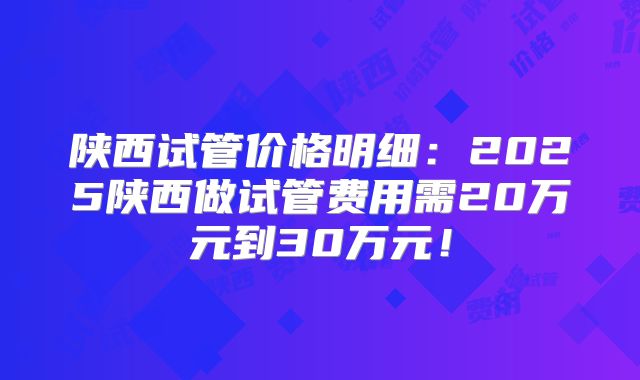 陕西试管价格明细：2025陕西做试管费用需20万元到30万元！