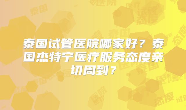 泰国试管医院哪家好？泰国杰特宁医疗服务态度亲切周到？